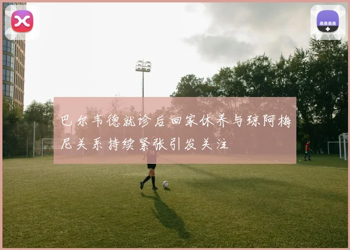 巴尔韦德就诊后回家休养与琼阿梅尼关系持续紧张引发关注