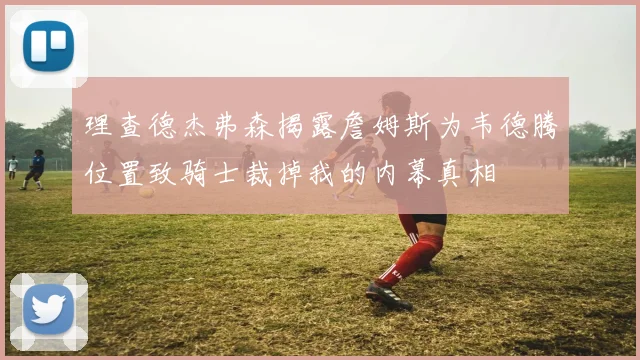 理查德杰弗森揭露詹姆斯为韦德腾位置致骑士裁掉我的内幕真相