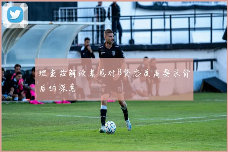 理查兹解读基恩对B费态度高要求背后的深意