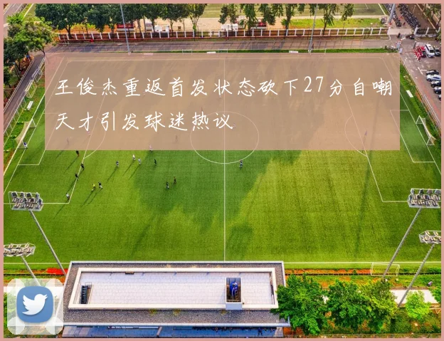 王俊杰重返首发状态砍下27分自嘲天才引发球迷热议