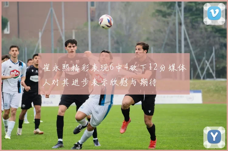 崔永熙精彩表现6中4砍下12分媒体人对其进步表示欣慰与期待