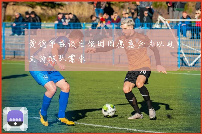 爱德华兹谈出场时间愿意全力以赴支持球队需求