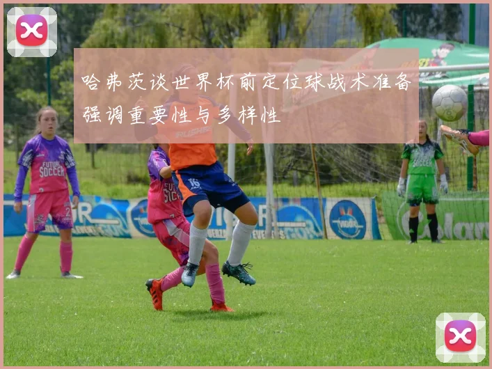 哈弗茨谈世界杯前定位球战术准备强调重要性与多样性