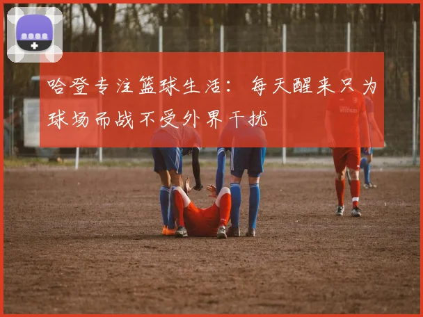 哈登专注篮球生活：每天醒来只为球场而战不受外界干扰