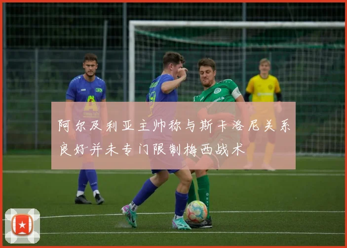阿尔及利亚主帅称与斯卡洛尼关系良好并未专门限制梅西战术