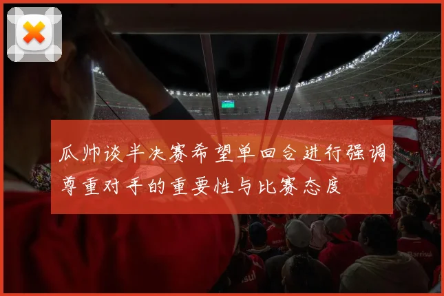 瓜帅谈半决赛希望单回合进行强调尊重对手的重要性与比赛态度