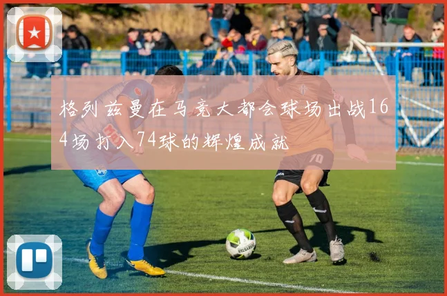 格列兹曼在马竞大都会球场出战164场打入74球的辉煌成就