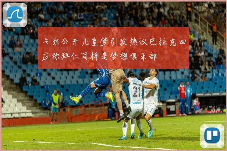 卡尔公开儿皇梦引发热议巴拉克回应称拜仁同样是梦想俱乐部