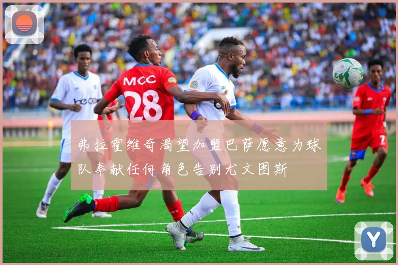 弗拉霍维奇渴望加盟巴萨愿意为球队奉献任何角色告别尤文图斯