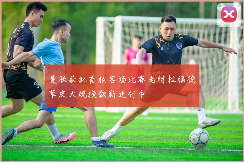 曼联获批首轮客场比赛老特拉福德草皮大规模翻新进行中
