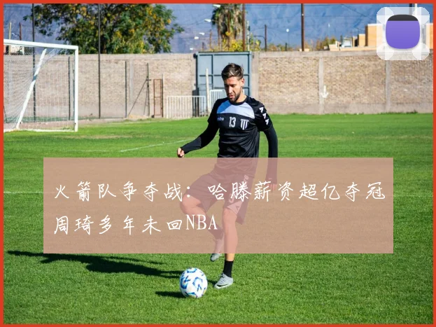 火箭队争夺战：哈滕薪资超亿夺冠周琦多年未回NBA