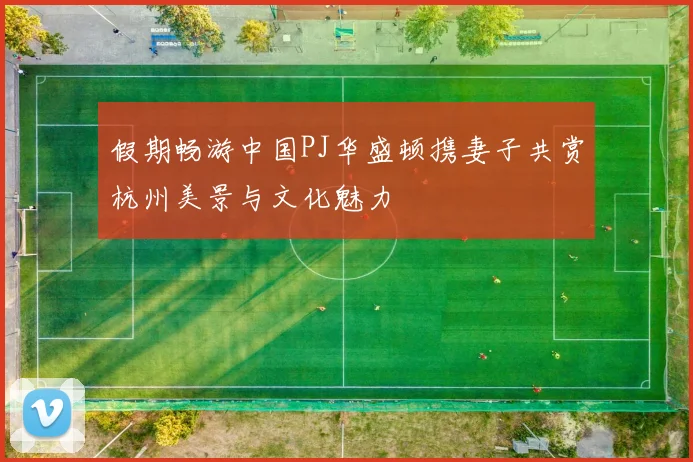 假期畅游中国PJ华盛顿携妻子共赏杭州美景与文化魅力