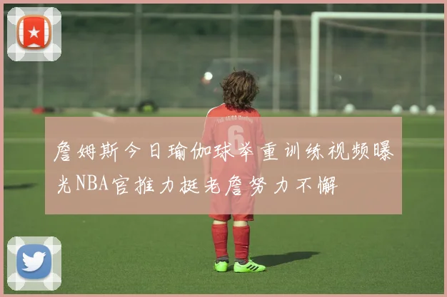 詹姆斯今日瑜伽球举重训练视频曝光NBA官推力挺老詹努力不懈