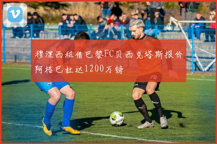 穆涅西租借巴黎FC贝西克塔斯报价阿格巴杜达1200万镑