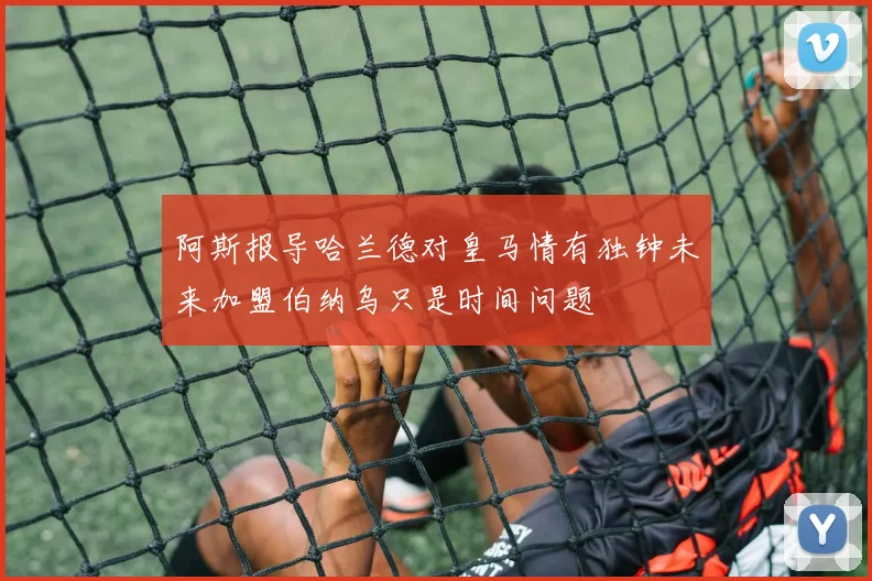 阿斯报导哈兰德对皇马情有独钟未来加盟伯纳乌只是时间问题