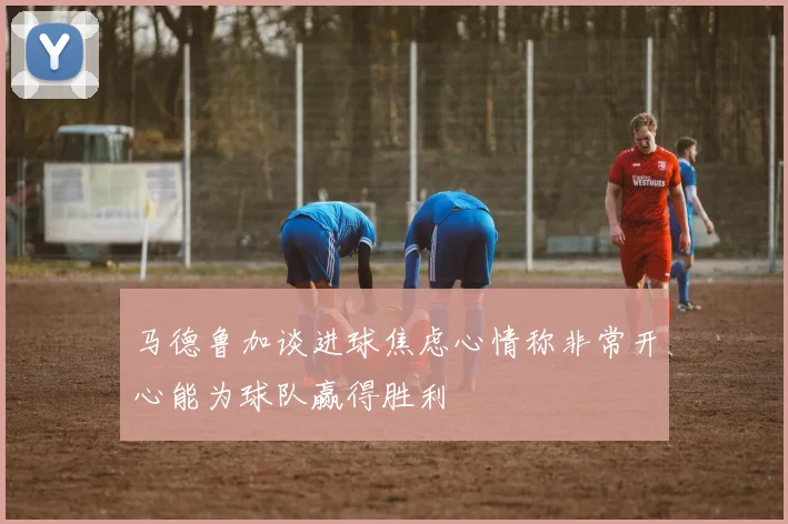 马德鲁加谈进球焦虑心情称非常开心能为球队赢得胜利